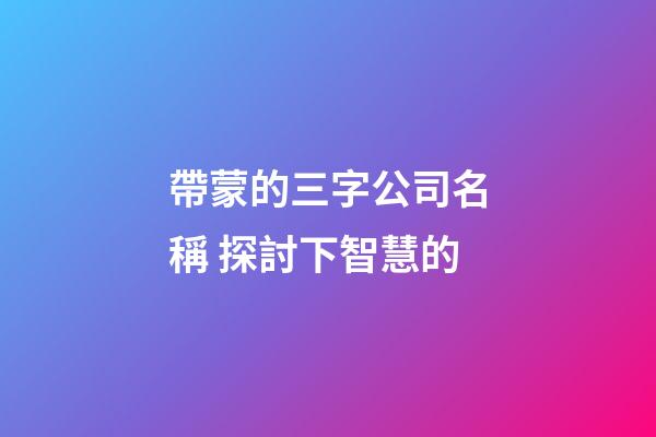 帶蒙的三字公司名稱 探討下智慧的-第1張-公司起名-玄機(jī)派